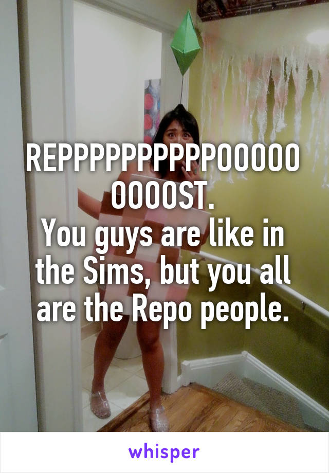 REPPPPPPPPPPOOOOOOOOOST.
You guys are like in the Sims, but you all are the Repo people.