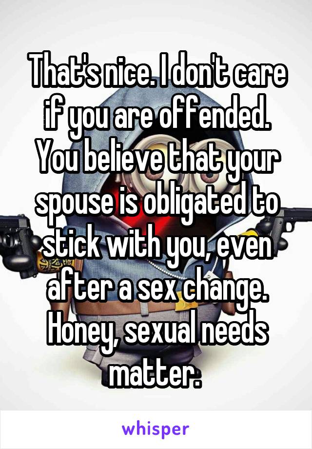 That's nice. I don't care if you are offended. You believe that your spouse is obligated to stick with you, even after a sex change. Honey, sexual needs matter. 