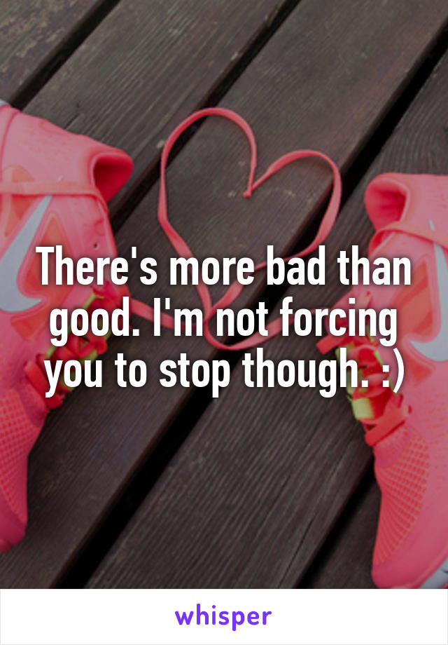 There's more bad than good. I'm not forcing you to stop though. :)