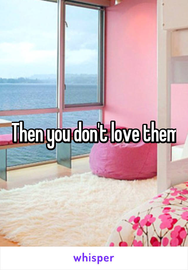 Then you don't love them