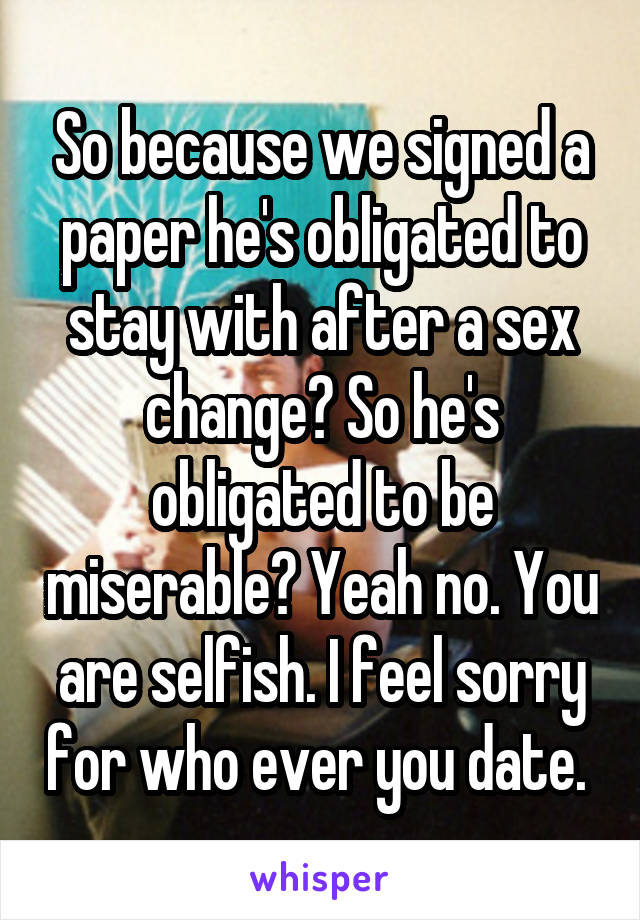 So because we signed a paper he's obligated to stay with after a sex change? So he's obligated to be miserable? Yeah no. You are selfish. I feel sorry for who ever you date. 