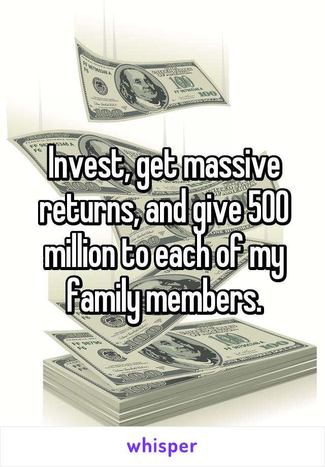 Invest, get massive returns, and give 500 million to each of my family members.