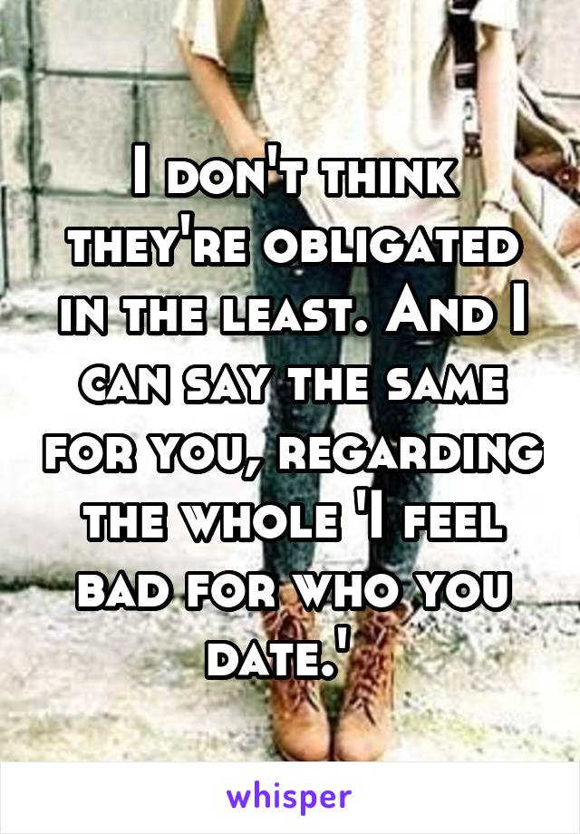 I don't think they're obligated in the least. And I can say the same for you, regarding the whole 'I feel bad for who you date.'  