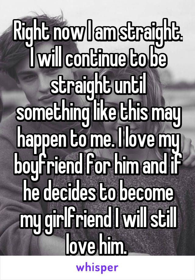 Right now I am straight. I will continue to be straight until something like this may happen to me. I love my boyfriend for him and if he decides to become my girlfriend I will still love him. 