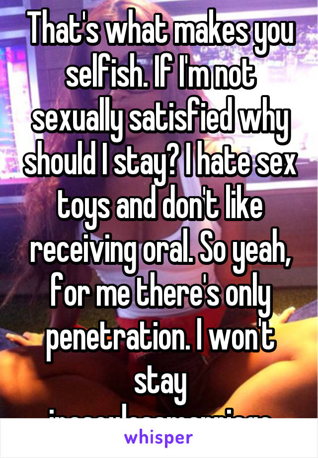 That's what makes you selfish. If I'm not sexually satisfied why should I stay? I hate sex toys and don't like receiving oral. So yeah, for me there's only penetration. I won't stay inasexlessmarriage