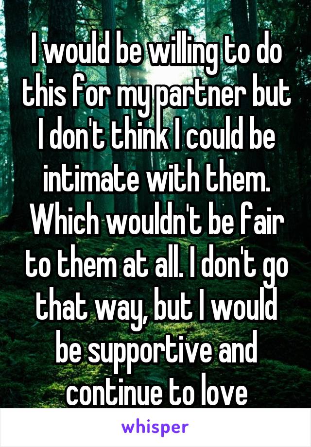 I would be willing to do this for my partner but I don't think I could be intimate with them. Which wouldn't be fair to them at all. I don't go that way, but I would be supportive and continue to love