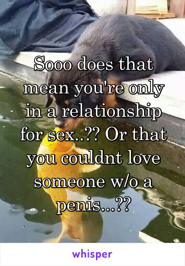 Sooo does that mean you're only in a relationship for sex..?? Or that you couldnt love someone w/o a penis...??