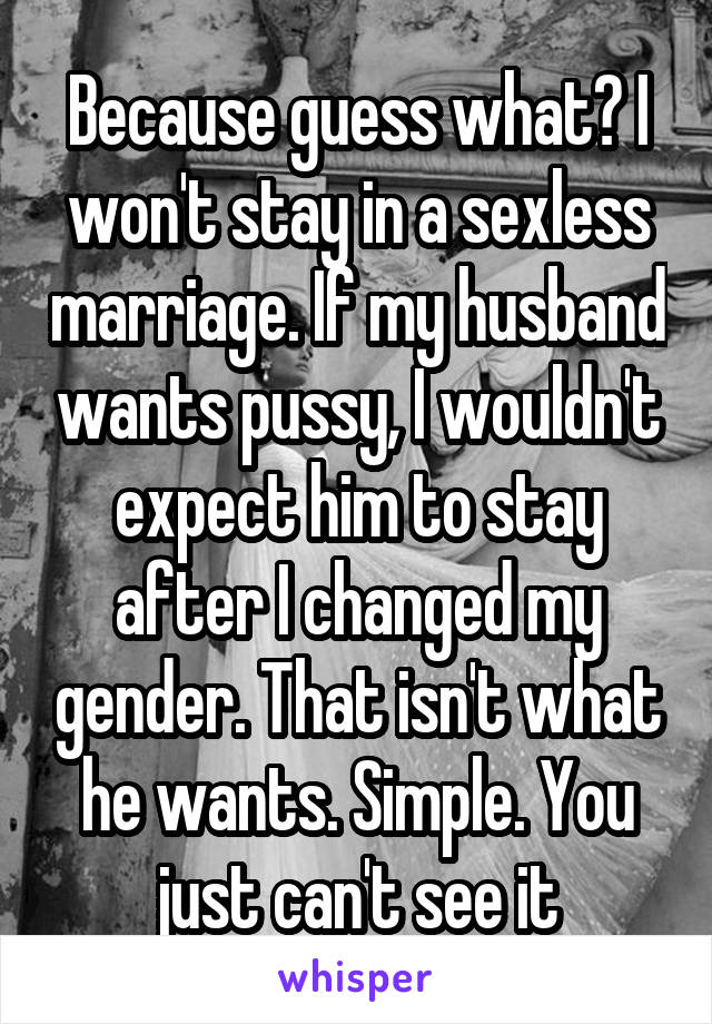 Because guess what? I won't stay in a sexless marriage. If my husband wants pussy, I wouldn't expect him to stay after I changed my gender. That isn't what he wants. Simple. You just can't see it