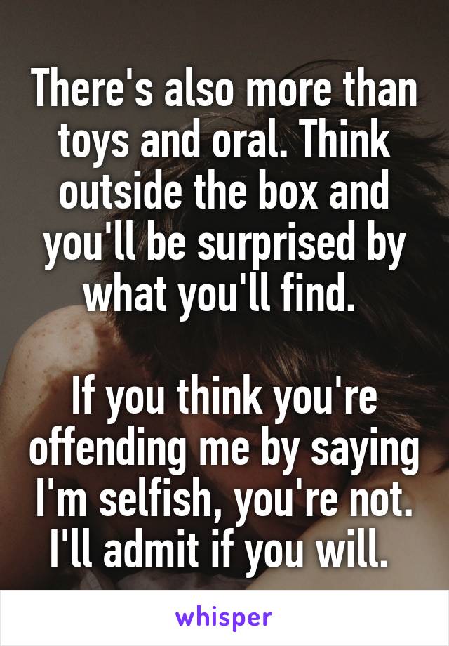 There's also more than toys and oral. Think outside the box and you'll be surprised by what you'll find. 

If you think you're offending me by saying I'm selfish, you're not. I'll admit if you will. 