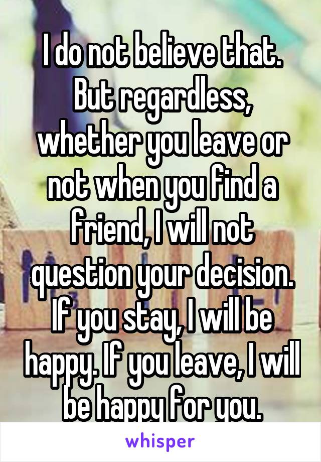 I do not believe that.
But regardless, whether you leave or not when you find a friend, I will not question your decision. If you stay, I will be happy. If you leave, I will be happy for you.