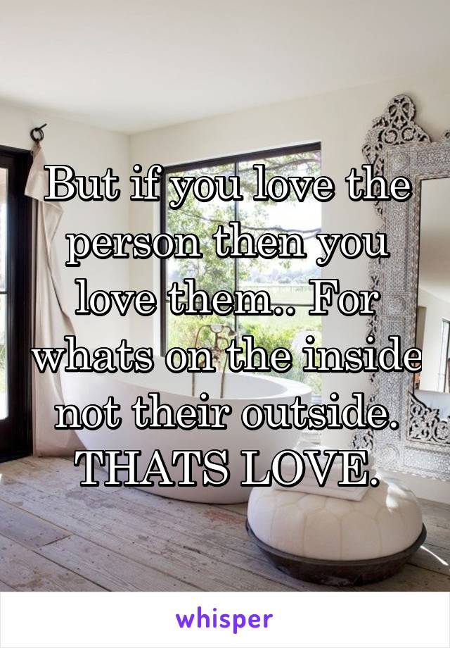 But if you love the person then you love them.. For whats on the inside not their outside. THATS LOVE.