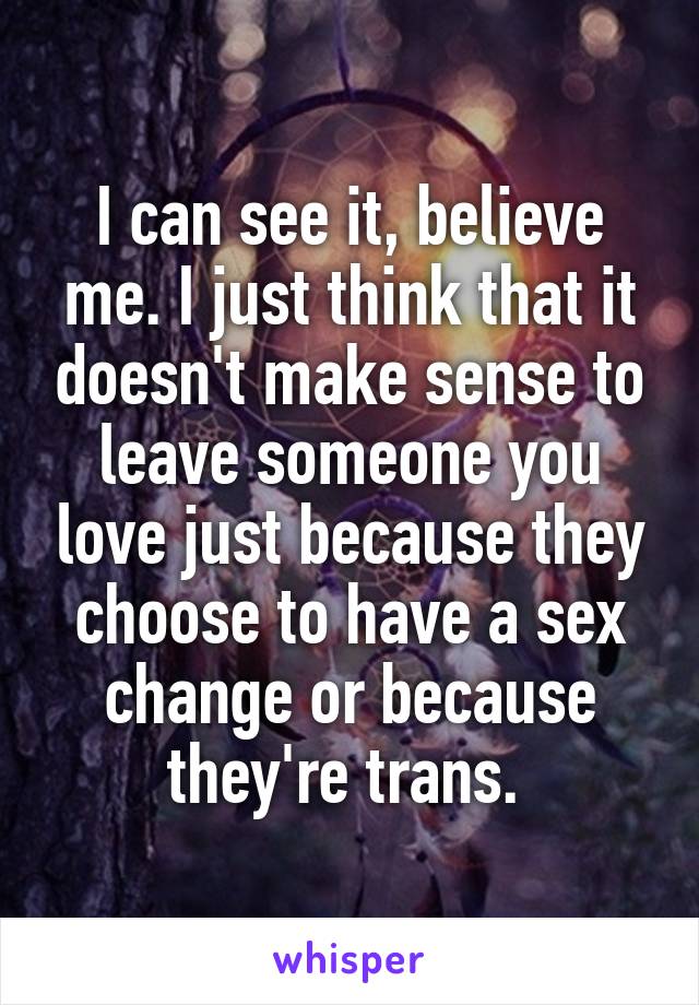 I can see it, believe me. I just think that it doesn't make sense to leave someone you love just because they choose to have a sex change or because they're trans. 