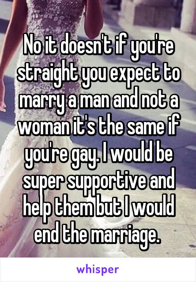 No it doesn't if you're straight you expect to marry a man and not a woman it's the same if you're gay. I would be super supportive and help them but I would end the marriage. 