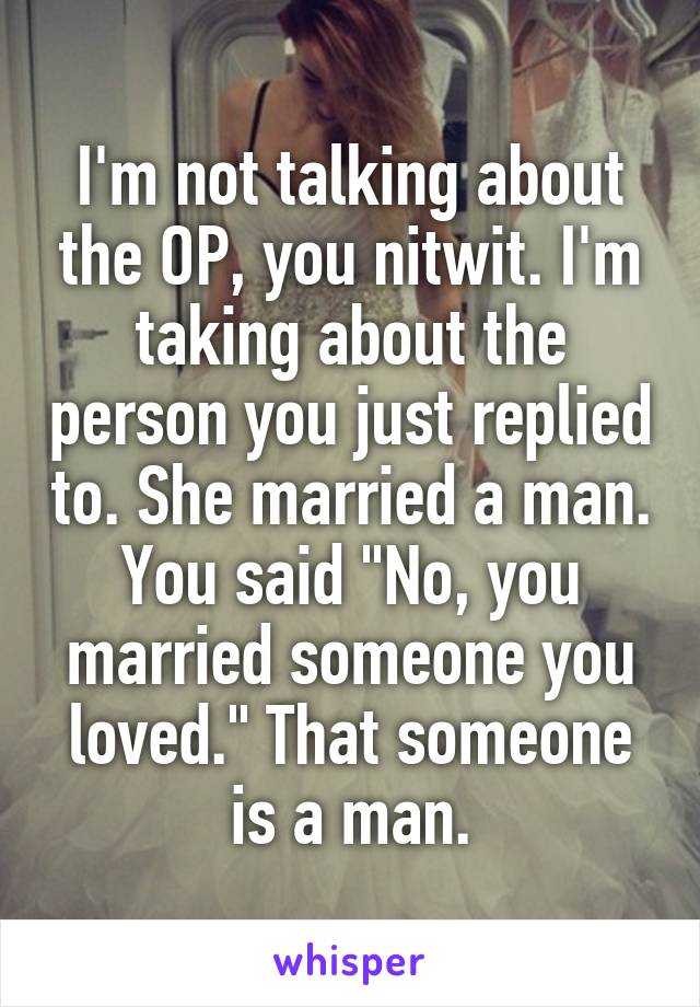 I'm not talking about the OP, you nitwit. I'm taking about the person you just replied to. She married a man. You said "No, you married someone you loved." That someone is a man.