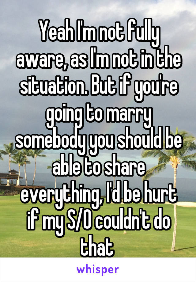 Yeah I'm not fully aware, as I'm not in the situation. But if you're going to marry somebody you should be able to share everything, I'd be hurt if my S/0 couldn't do that 