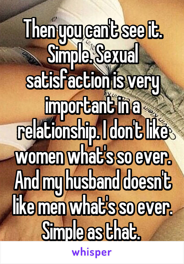 Then you can't see it. Simple. Sexual satisfaction is very important in a relationship. I don't like women what's so ever. And my husband doesn't like men what's so ever. Simple as that. 