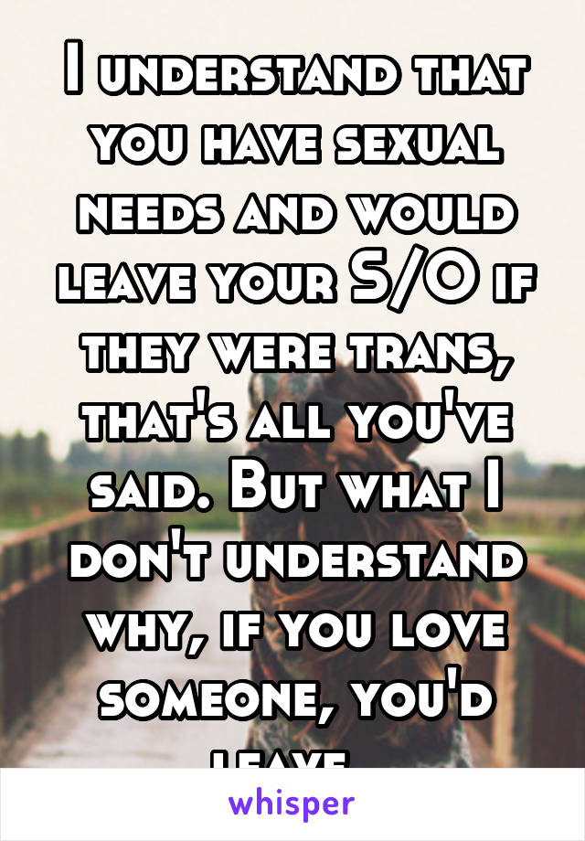 I understand that you have sexual needs and would leave your S/O if they were trans, that's all you've said. But what I don't understand why, if you love someone, you'd leave. 