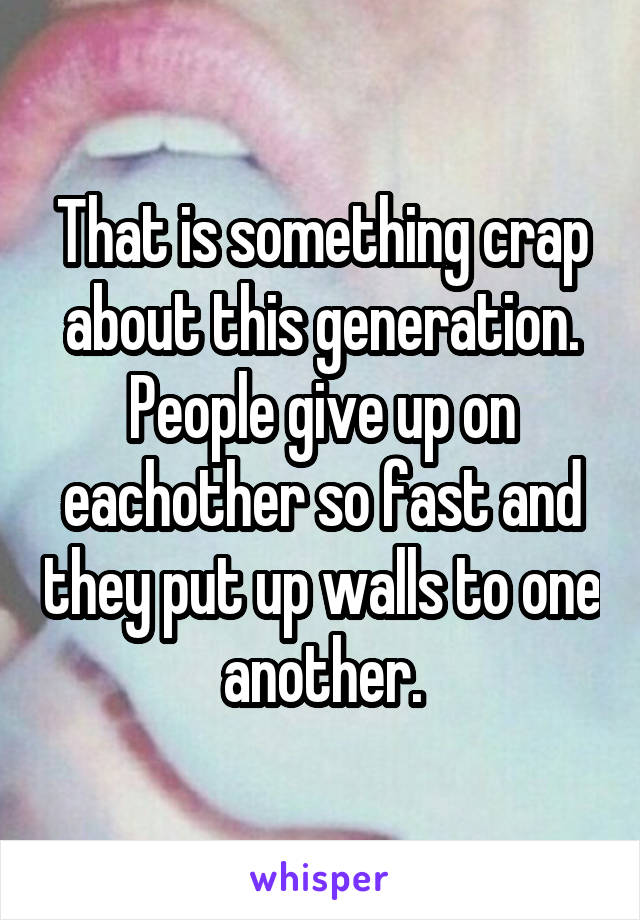 That is something crap about this generation.
People give up on eachother so fast and they put up walls to one another.