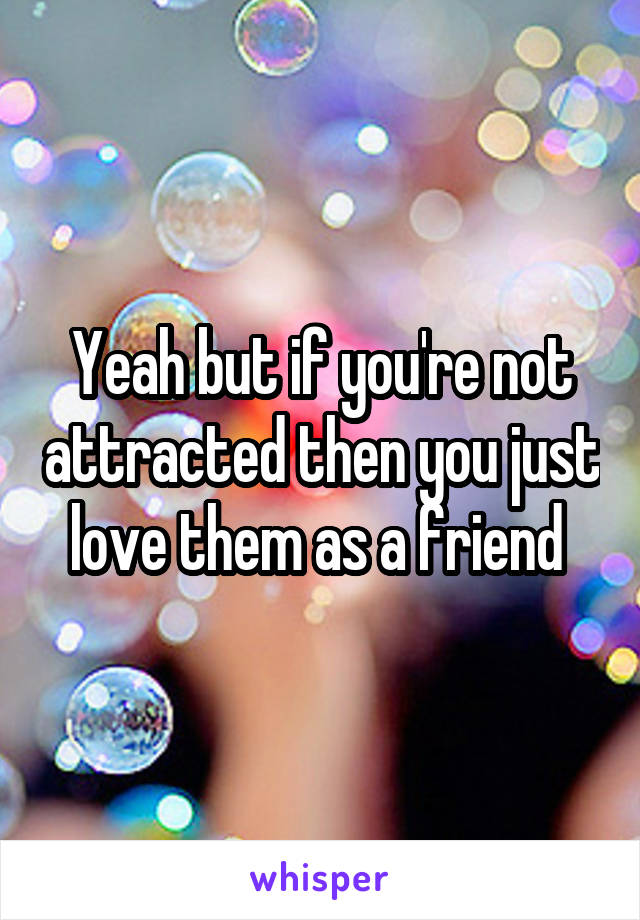 Yeah but if you're not attracted then you just love them as a friend 