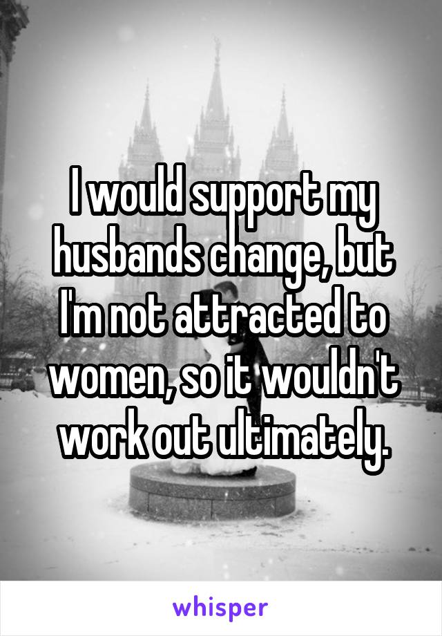 I would support my husbands change, but I'm not attracted to women, so it wouldn't work out ultimately.