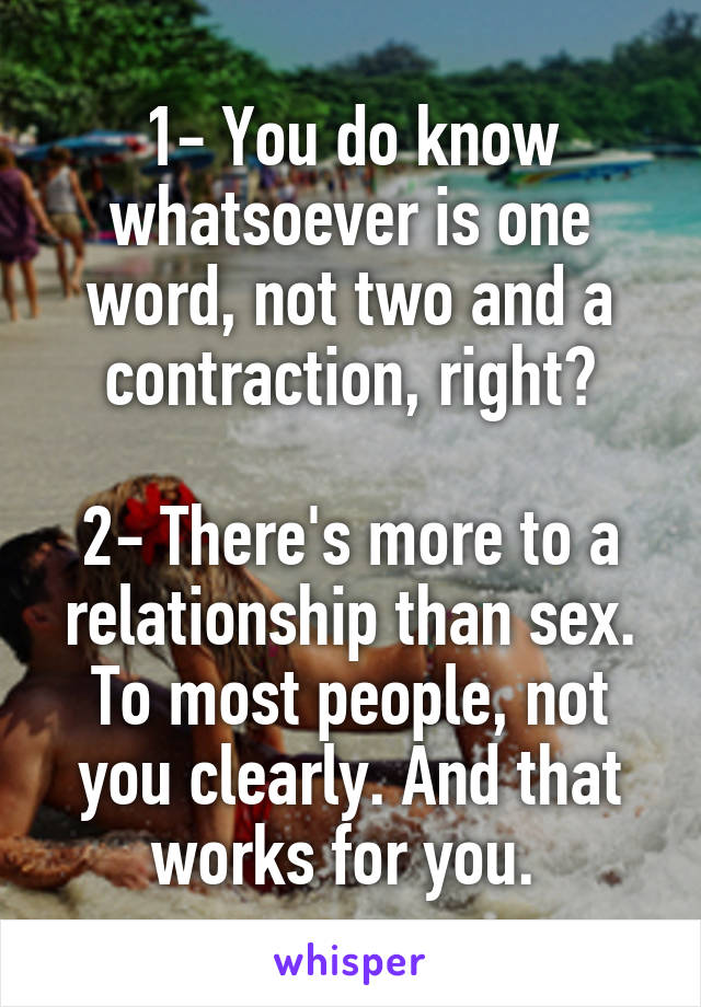 1- You do know whatsoever is one word, not two and a contraction, right?

2- There's more to a relationship than sex. To most people, not you clearly. And that works for you. 