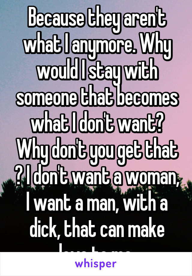 Because they aren't what I anymore. Why would I stay with someone that becomes what I don't want? Why don't you get that ? I don't want a woman, I want a man, with a dick, that can make love to me.