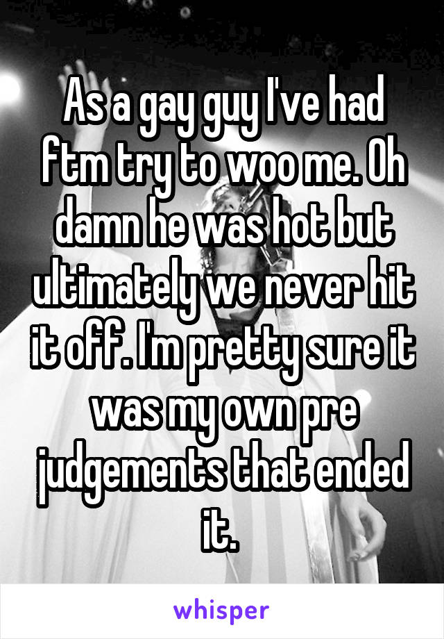 As a gay guy I've had ftm try to woo me. Oh damn he was hot but ultimately we never hit it off. I'm pretty sure it was my own pre judgements that ended it. 