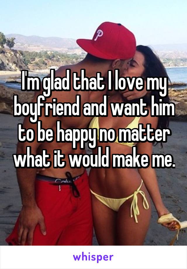 I'm glad that I love my boyfriend and want him to be happy no matter what it would make me. 