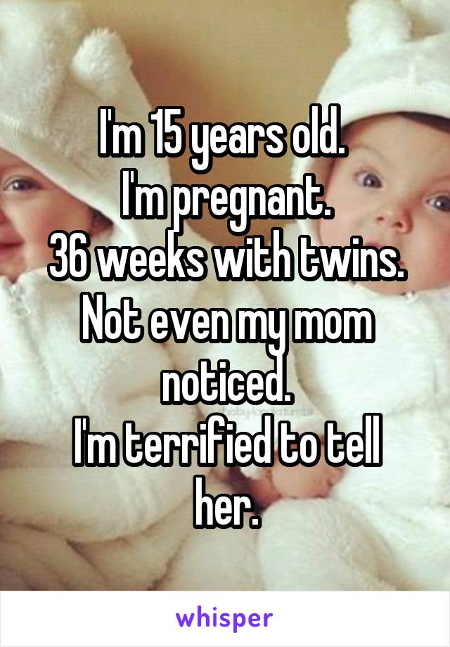 I'm 15 years old. 
I'm pregnant.
36 weeks with twins.
Not even my mom noticed.
I'm terrified to tell her.