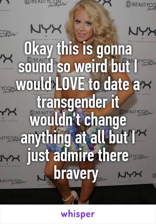 Okay this is gonna sound so weird but I would LOVE to date a transgender it wouldn't change anything at all but I just admire there bravery 