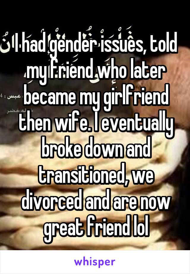 I had gender issues, told my friend who later became my girlfriend then wife. I eventually broke down and transitioned, we divorced and are now great friend lol