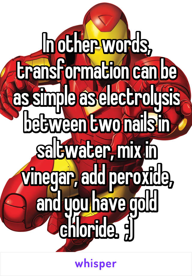 In other words, transformation can be as simple as electrolysis between two nails in saltwater, mix in vinegar, add peroxide, and you have gold chloride.  ;)