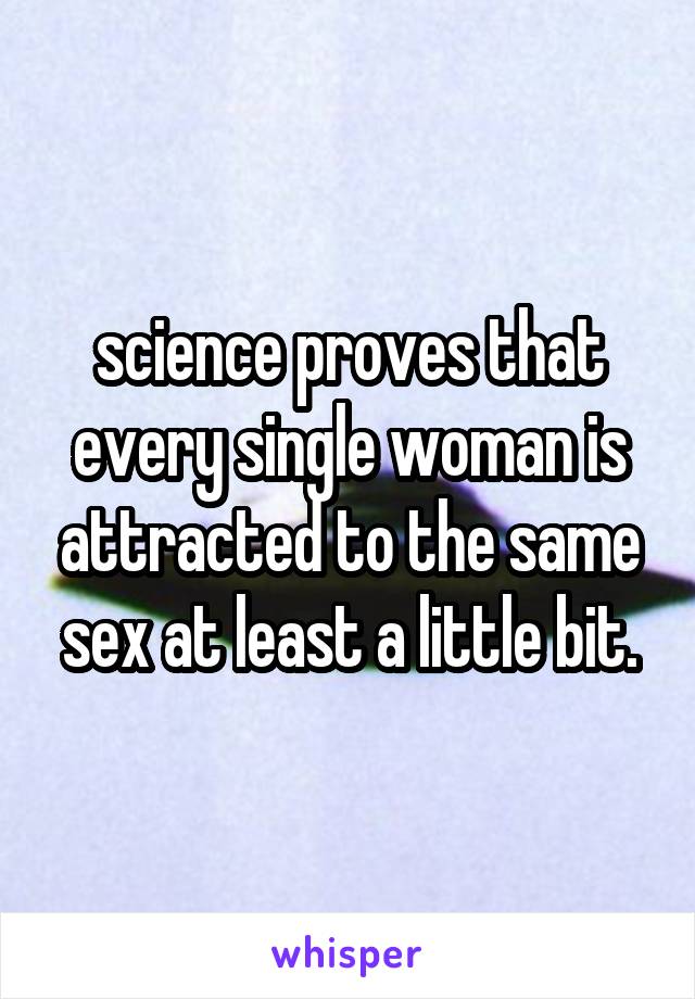 science proves that every single woman is attracted to the same sex at least a little bit.