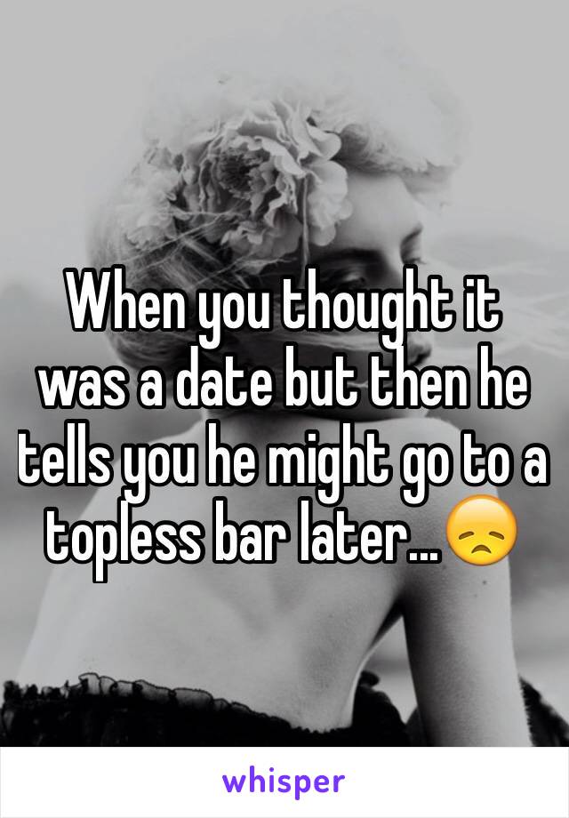 When you thought it was a date but then he tells you he might go to a topless bar later...😞