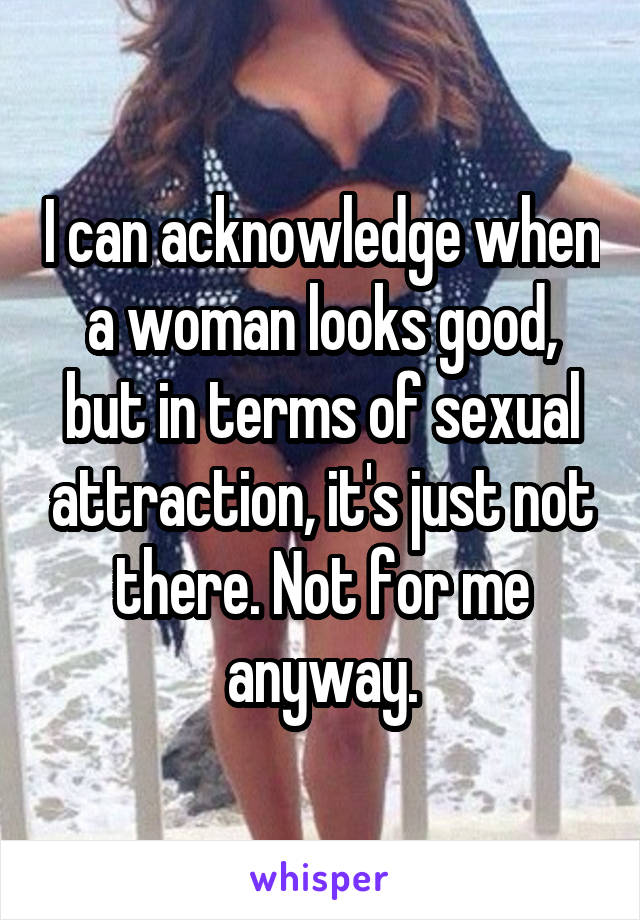 I can acknowledge when a woman looks good, but in terms of sexual attraction, it's just not there. Not for me anyway.