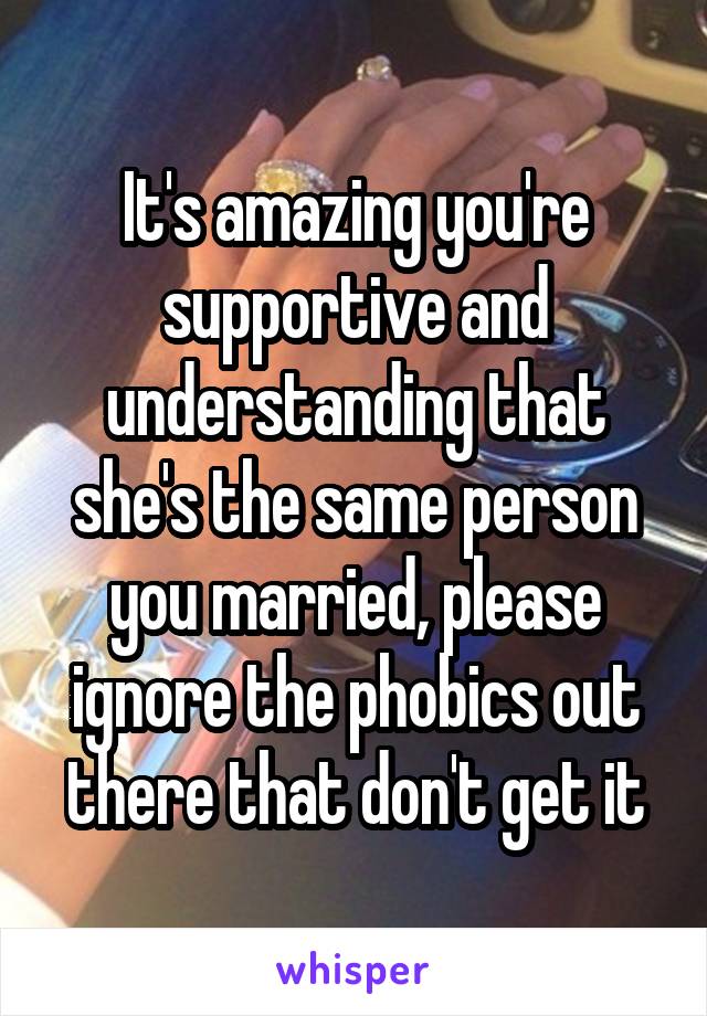 It's amazing you're supportive and understanding that she's the same person you married, please ignore the phobics out there that don't get it