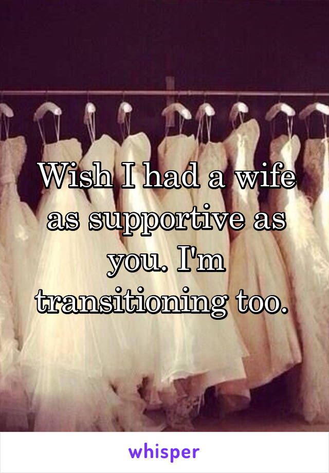 Wish I had a wife as supportive as you. I'm transitioning too. 