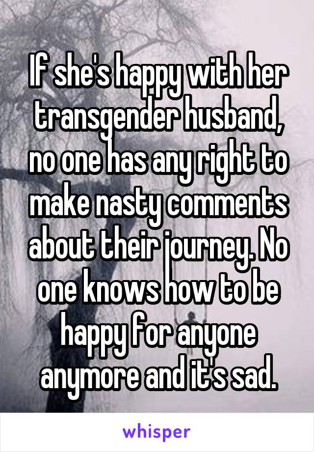 If she's happy with her transgender husband, no one has any right to make nasty comments about their journey. No one knows how to be happy for anyone anymore and it's sad.