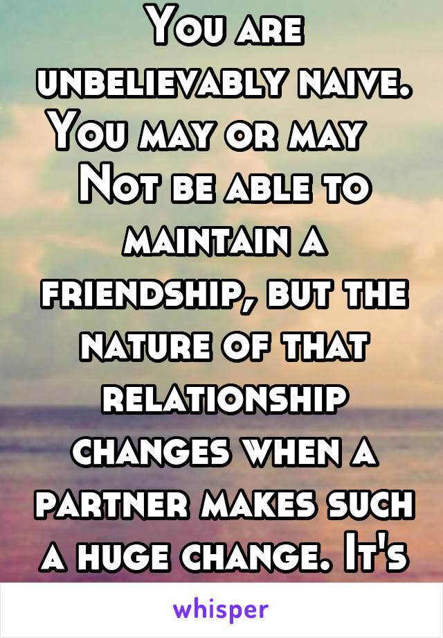 You are unbelievably naive. You may or may    Not be able to maintain a friendship, but the nature of that relationship changes when a partner makes such a huge change. It's a bait and switch.