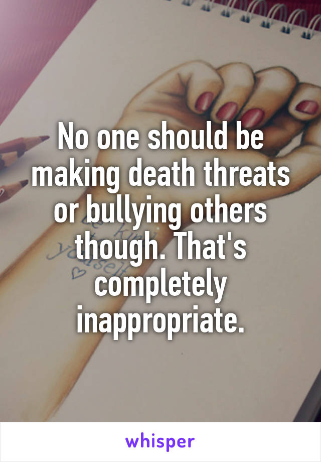 No one should be making death threats or bullying others though. That's completely inappropriate.