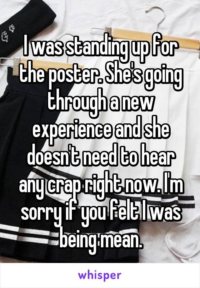 I was standing up for the poster. She's going through a new experience and she doesn't need to hear any crap right now. I'm sorry if you felt I was being mean.