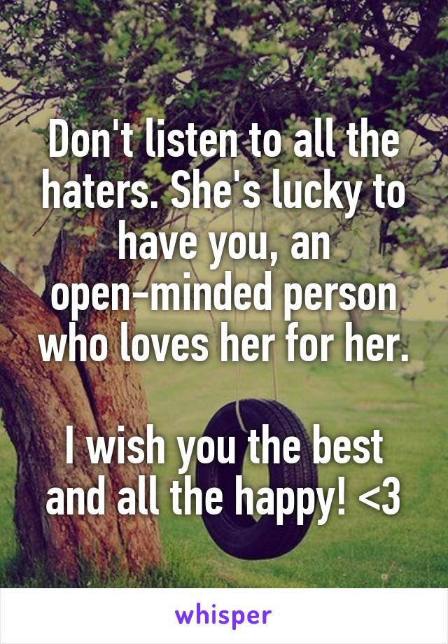 Don't listen to all the haters. She's lucky to have you, an open-minded person who loves her for her.

I wish you the best and all the happy! <3