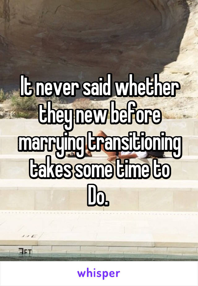 It never said whether they new before marrying transitioning takes some time to
Do. 