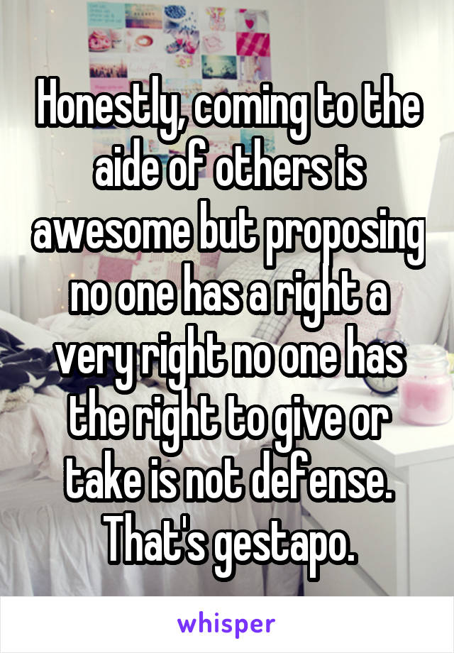 Honestly, coming to the aide of others is awesome but proposing no one has a right a very right no one has the right to give or take is not defense. That's gestapo.