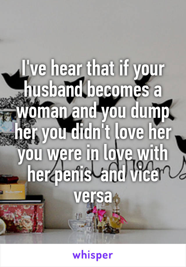 I've hear that if your husband becomes a woman and you dump her you didn't love her you were in love with her penis  and vice versa