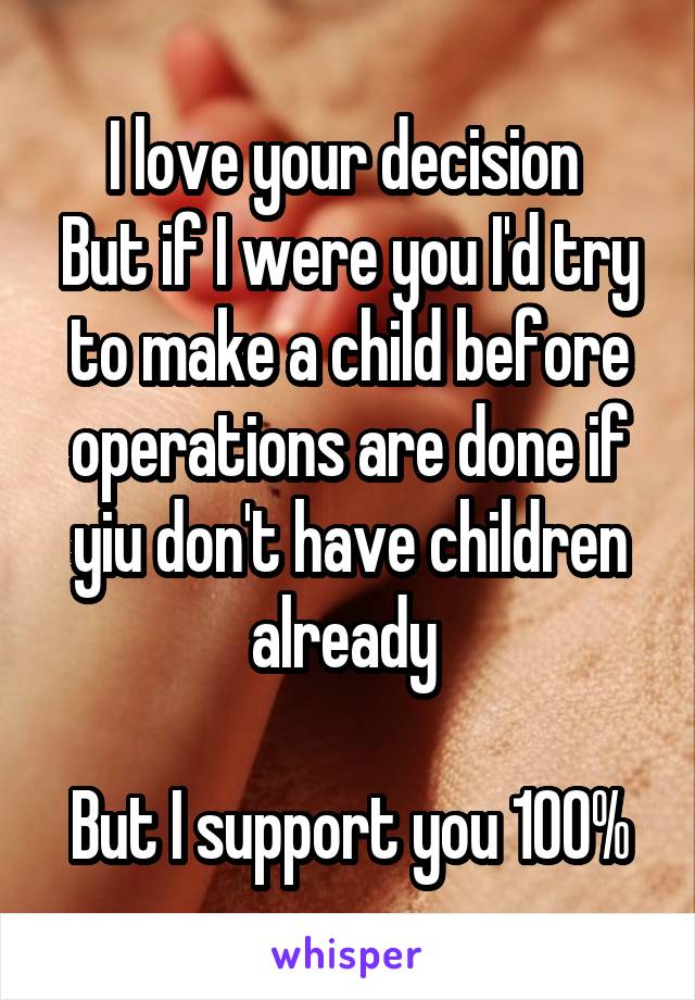 I love your decision 
But if I were you I'd try to make a child before operations are done if yiu don't have children already 

But I support you 100%