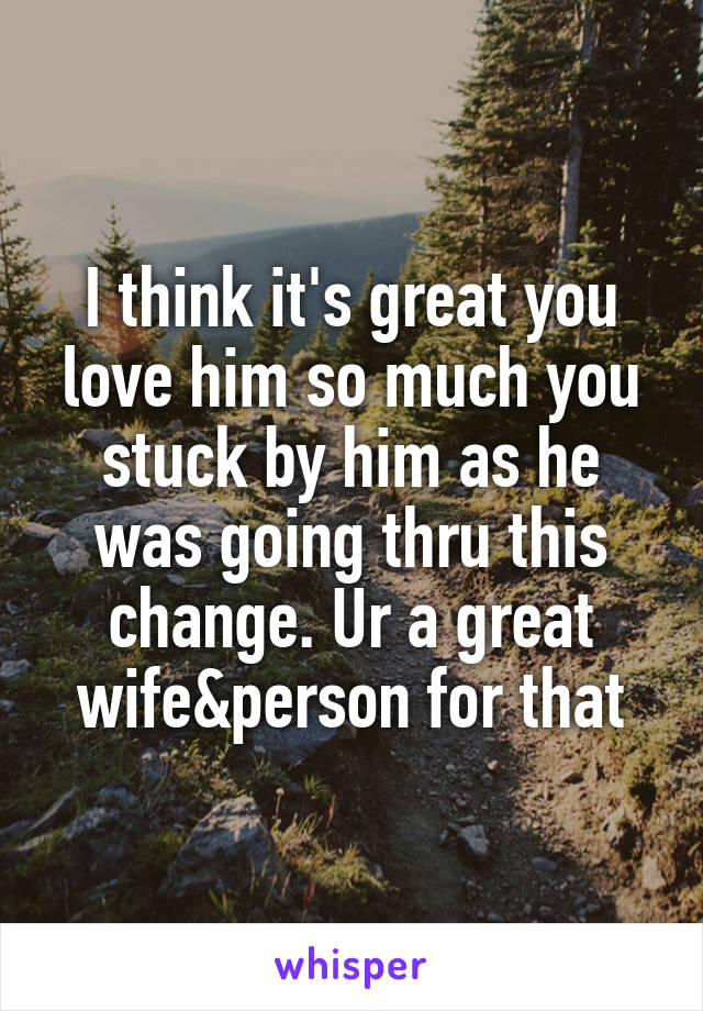 I think it's great you love him so much you stuck by him as he was going thru this change. Ur a great wife&person for that