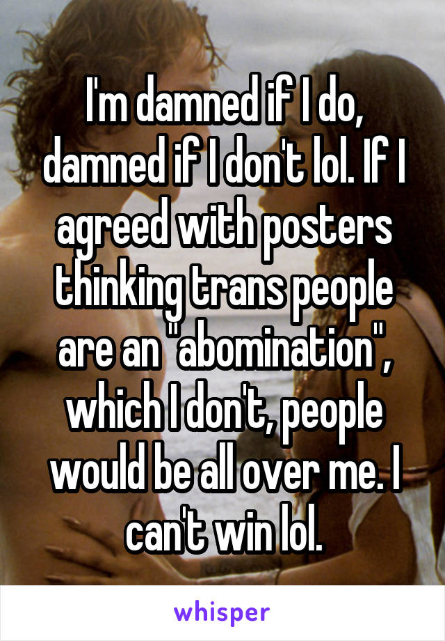 I'm damned if I do, damned if I don't lol. If I agreed with posters thinking trans people are an "abomination", which I don't, people would be all over me. I can't win lol.