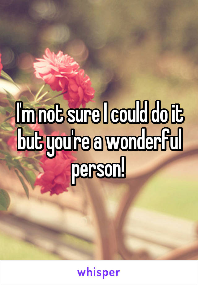 I'm not sure I could do it but you're a wonderful person! 