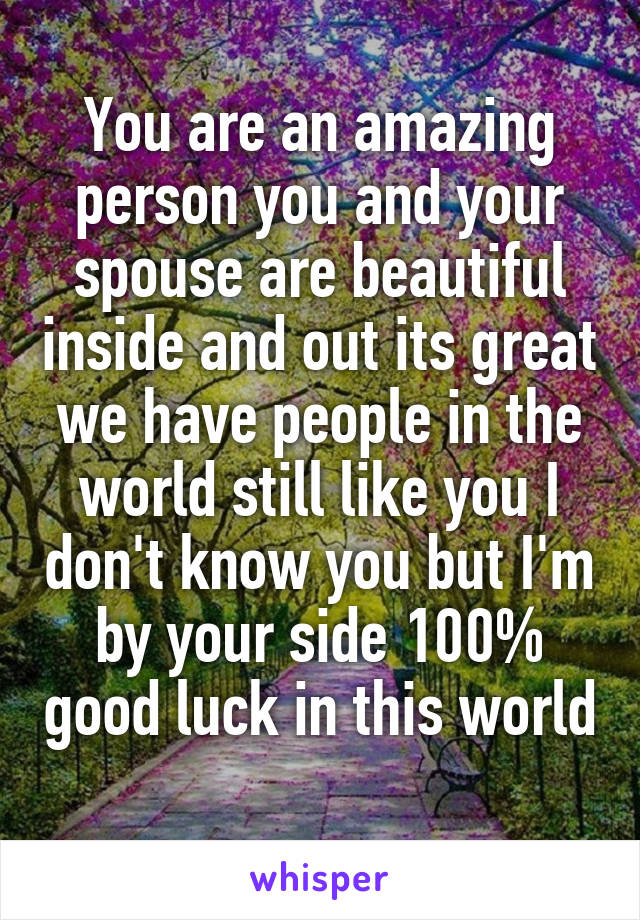 You are an amazing person you and your spouse are beautiful inside and out its great we have people in the world still like you I don't know you but I'm by your side 100% good luck in this world 